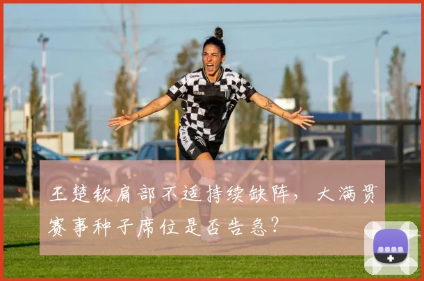王楚钦肩部不适持续缺阵,大满贯赛事种子席位是否告急?