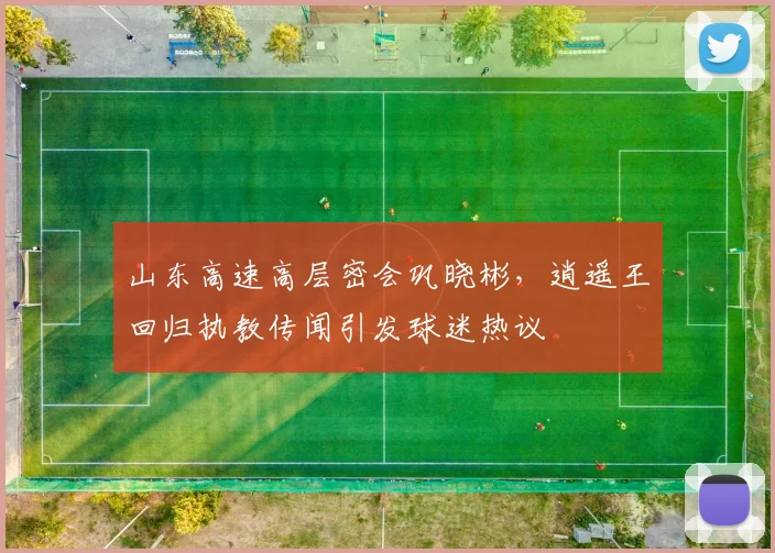 山东高速高层密会巩晓彬，逍遥王回归执教传闻引发球迷热议