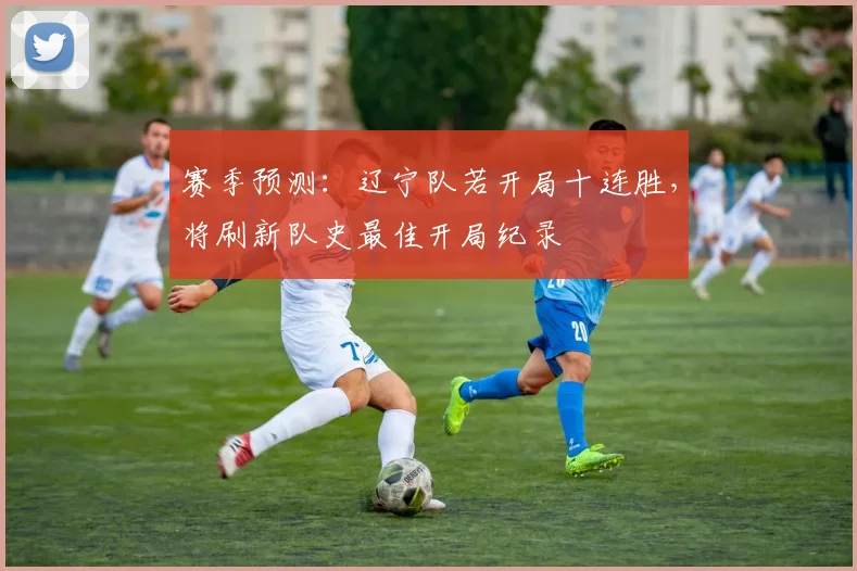 赛季预测:辽宁队若开局十连胜,将刷新队史最佳开局纪录