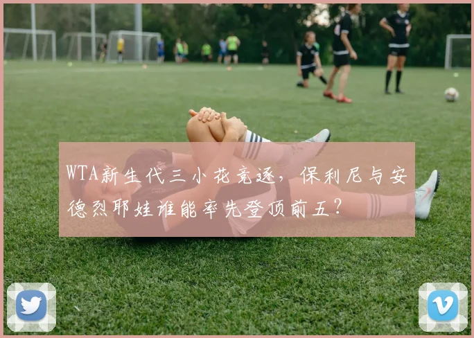 WTA新生代三小花竞逐，保利尼与安德烈耶娃谁能率先登顶前五？