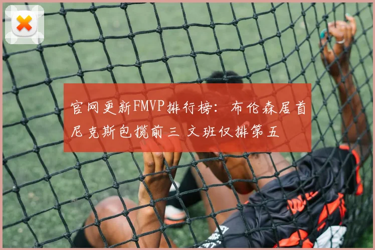官网更新FMVP排行榜：布伦森居首尼克斯包揽前三 文班仅排第五